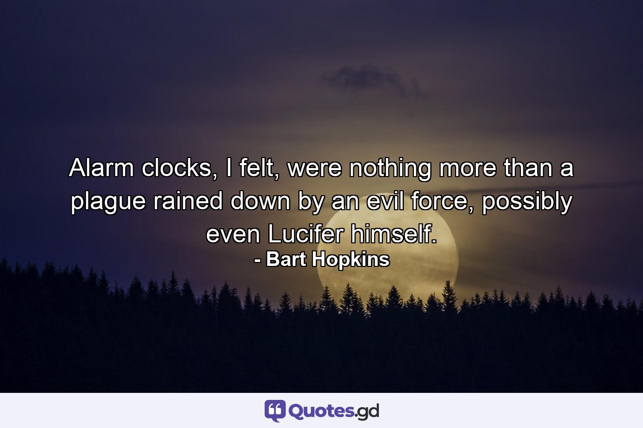 Alarm clocks, I felt, were nothing more than a plague rained down by an evil force, possibly even Lucifer himself. - Quote by Bart Hopkins