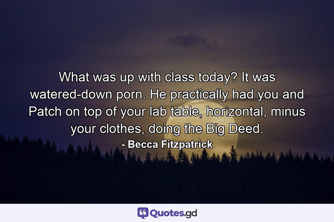 What was up with class today? It was watered-down porn. He practically had you and Patch on top of your lab table, horizontal, minus your clothes, doing the Big Deed. - Quote by Becca Fitzpatrick