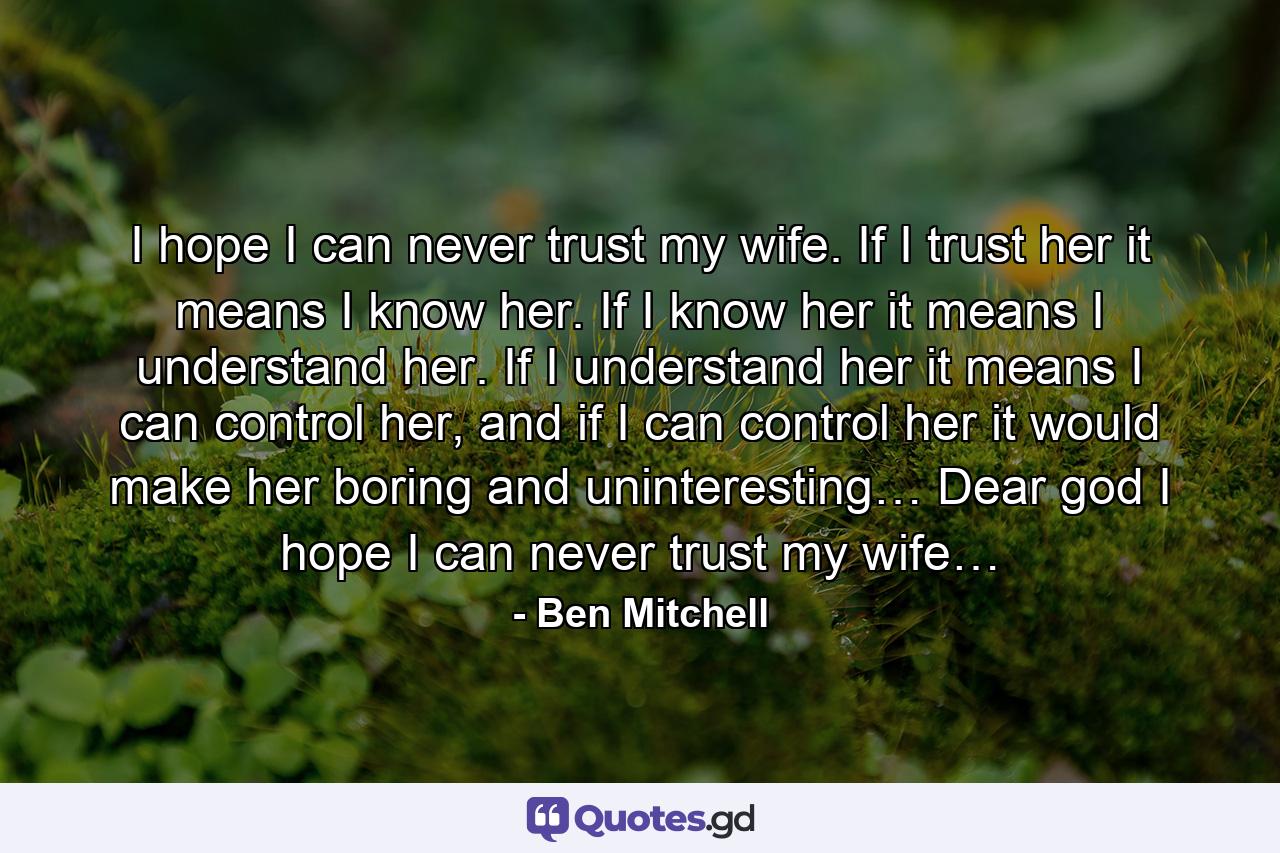 I hope I can never trust my wife. If I trust her it means I know her. If I know her it means I understand her. If I understand her it means I can control her, and if I can control her it would make her boring and uninteresting… Dear god I hope I can never trust my wife… - Quote by Ben Mitchell