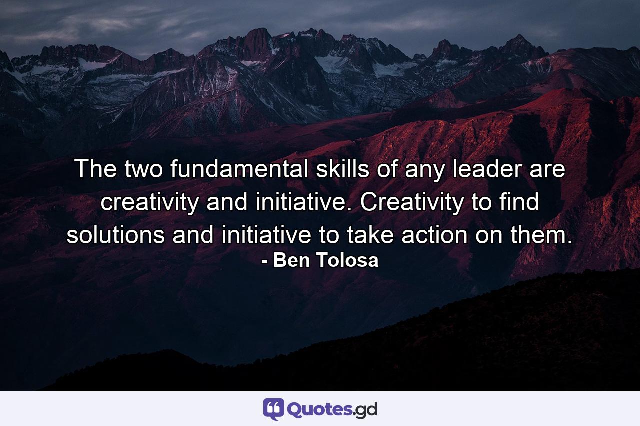 The two fundamental skills of any leader are creativity and initiative. Creativity to find solutions and initiative to take action on them. - Quote by Ben Tolosa