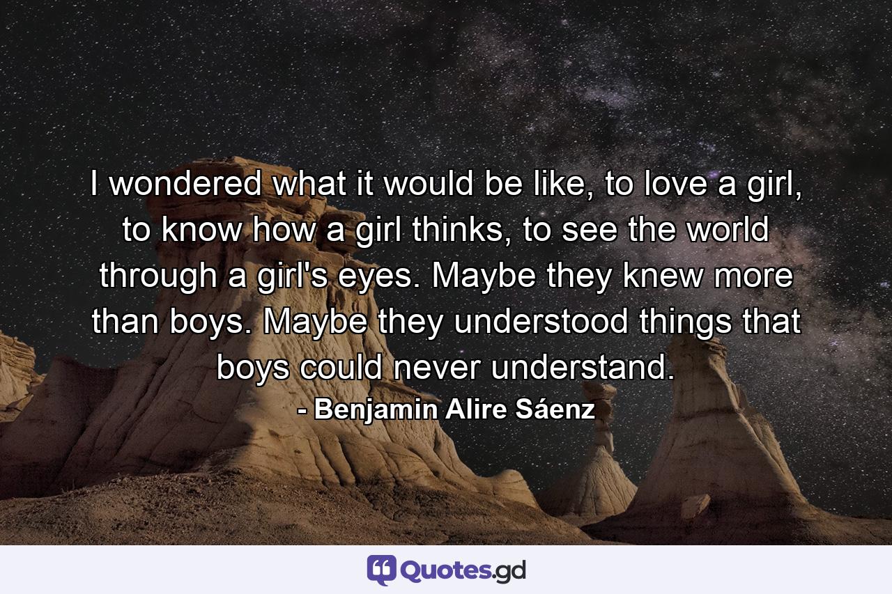 I wondered what it would be like, to love a girl, to know how a girl thinks, to see the world through a girl's eyes. Maybe they knew more than boys. Maybe they understood things that boys could never understand. - Quote by Benjamin Alire Sáenz