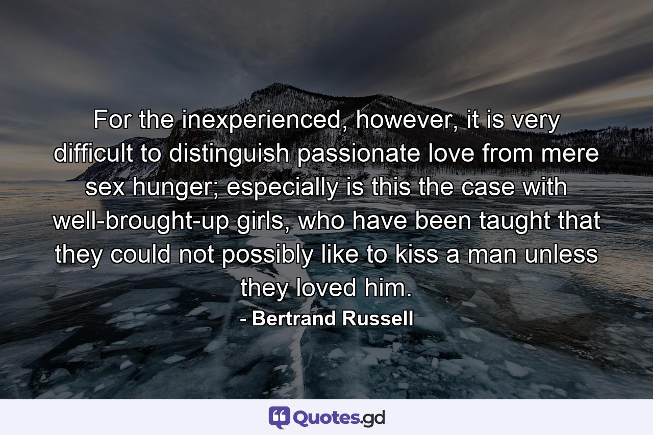 For the inexperienced, however, it is very difficult to distinguish passionate love from mere sex hunger; especially is this the case with well-brought-up girls, who have been taught that they could not possibly like to kiss a man unless they loved him. - Quote by Bertrand Russell