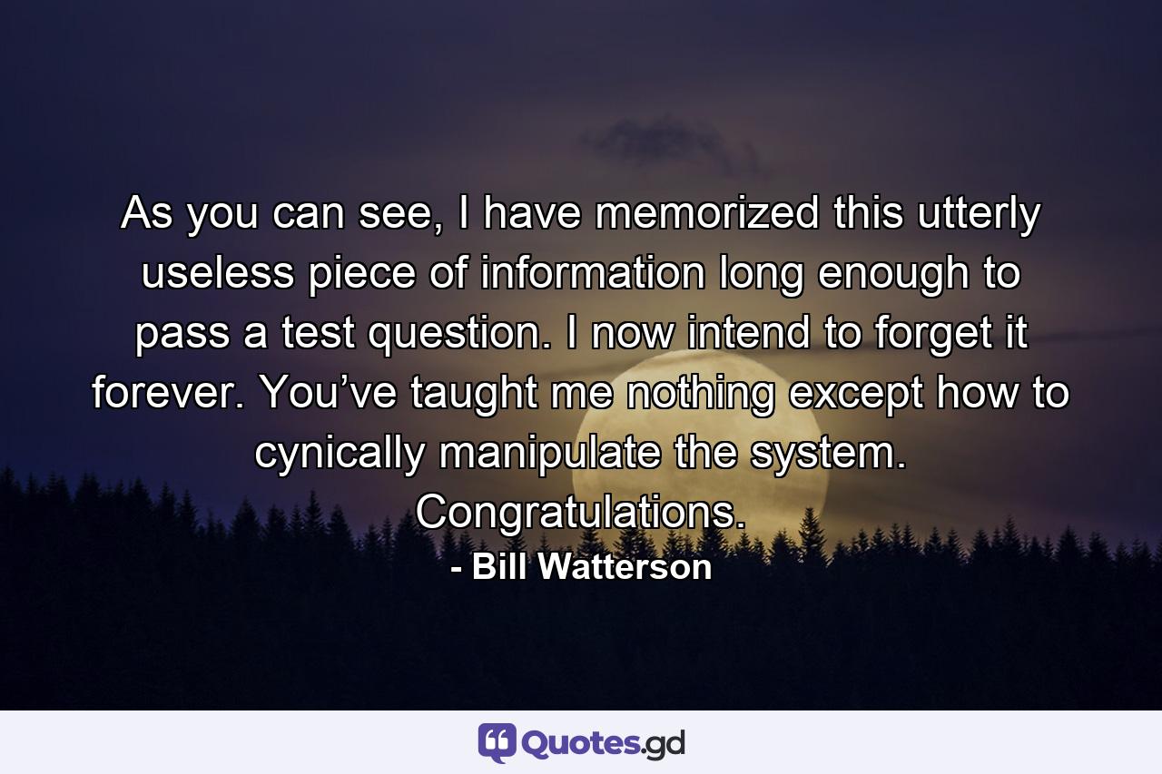 As you can see, I have memorized this utterly useless piece of information long enough to pass a test question. I now intend to forget it forever. You’ve taught me nothing except how to cynically manipulate the system. Congratulations. - Quote by Bill Watterson