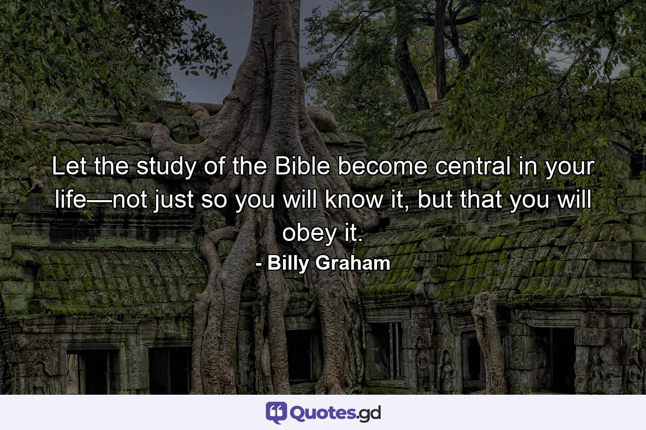 Let the study of the Bible become central in your life—not just so you will know it, but that you will obey it. - Quote by Billy Graham