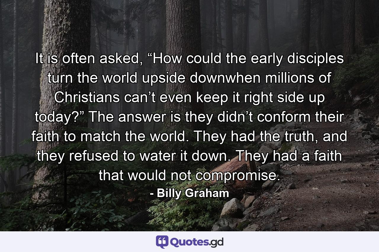 It is often asked, “How could the early disciples turn the world upside downwhen millions of Christians can’t even keep it right side up today?” The answer is they didn’t conform their faith to match the world. They had the truth, and they refused to water it down. They had a faith that would not compromise. - Quote by Billy Graham