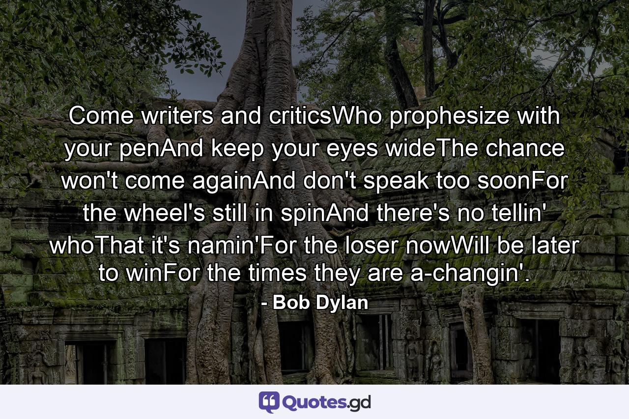 Come writers and criticsWho prophesize with your penAnd keep your eyes wideThe chance won't come againAnd don't speak too soonFor the wheel's still in spinAnd there's no tellin' whoThat it's namin'For the loser nowWill be later to winFor the times they are a-changin'. - Quote by Bob Dylan