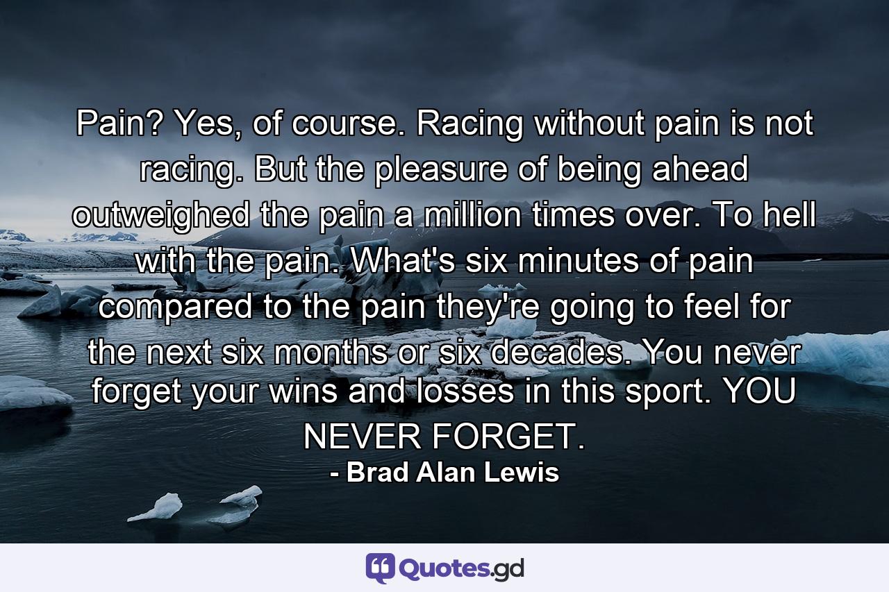 Pain? Yes, of course. Racing without pain is not racing. But the pleasure of being ahead outweighed the pain a million times over. To hell with the pain. What's six minutes of pain compared to the pain they're going to feel for the next six months or six decades. You never forget your wins and losses in this sport. YOU NEVER FORGET. - Quote by Brad Alan Lewis