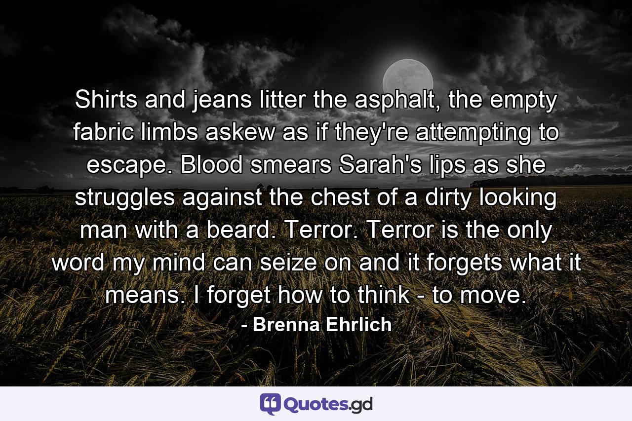 Shirts and jeans litter the asphalt, the empty fabric limbs askew as if they're attempting to escape. Blood smears Sarah's lips as she struggles against the chest of a dirty looking man with a beard. Terror. Terror is the only word my mind can seize on and it forgets what it means. I forget how to think - to move. - Quote by Brenna Ehrlich