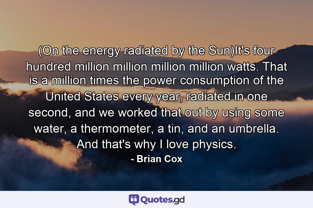 (On the energy radiated by the Sun)It's four hundred million million million million watts. That is a million times the power consumption of the United States every year, radiated in one second, and we worked that out by using some water, a thermometer, a tin, and an umbrella. And that's why I love physics. - Quote by Brian Cox