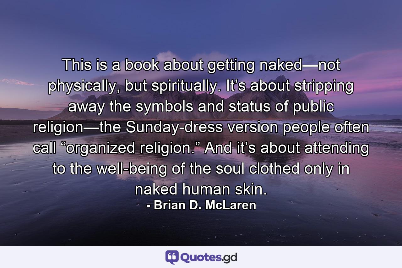 This is a book about getting naked—not physically, but spiritually. It’s about stripping away the symbols and status of public religion—the Sunday-dress version people often call “organized religion.” And it’s about attending to the well-being of the soul clothed only in naked human skin. - Quote by Brian D. McLaren