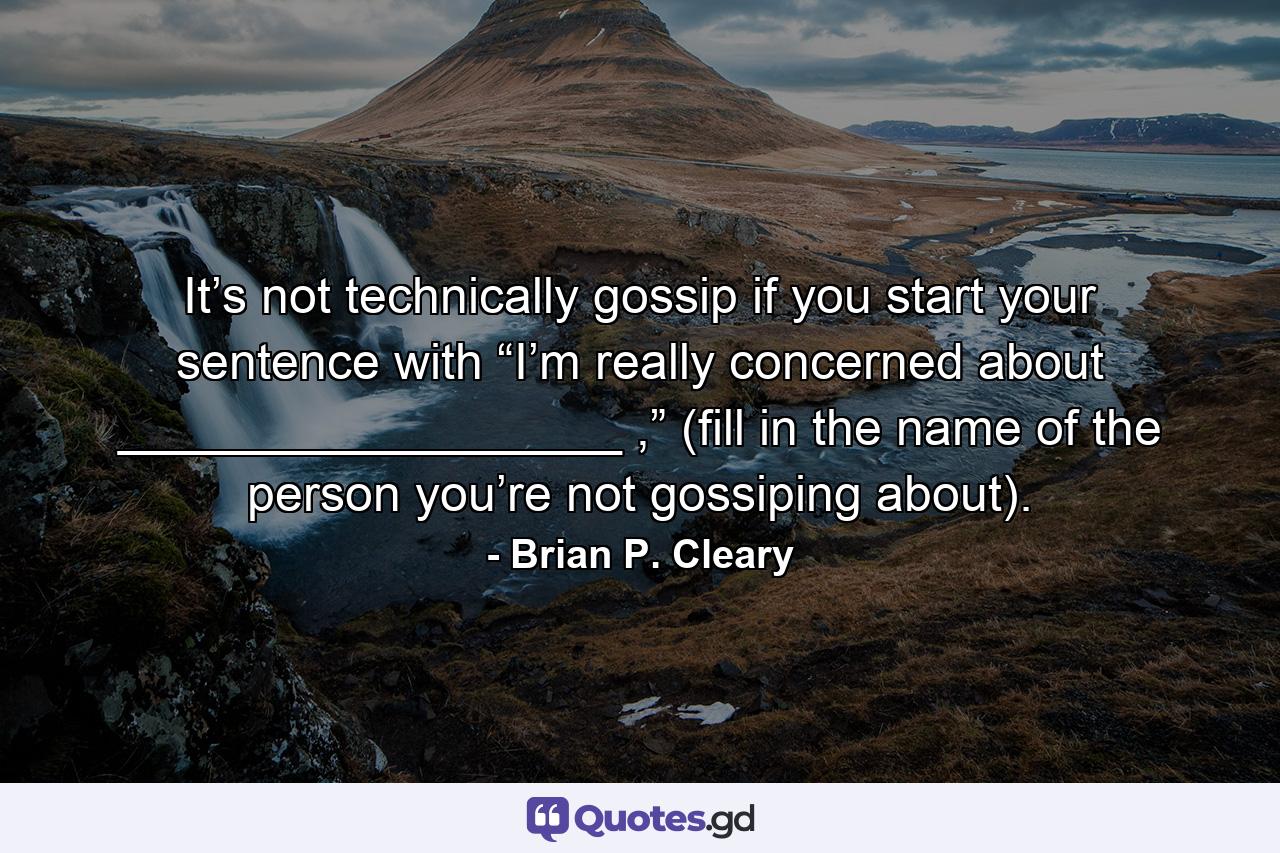 It’s not technically gossip if you start your sentence with “I’m really concerned about __________________ ,” (fill in the name of the person you’re not gossiping about). - Quote by Brian P. Cleary