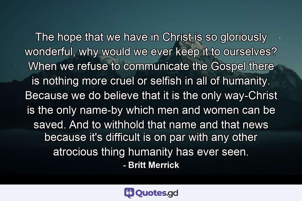 The hope that we have in Christ is so gloriously wonderful, why would we ever keep it to ourselves? When we refuse to communicate the Gospel there is nothing more cruel or selfish in all of humanity. Because we do believe that it is the only way-Christ is the only name-by which men and women can be saved. And to withhold that name and that news because it's difficult is on par with any other atrocious thing humanity has ever seen. - Quote by Britt Merrick