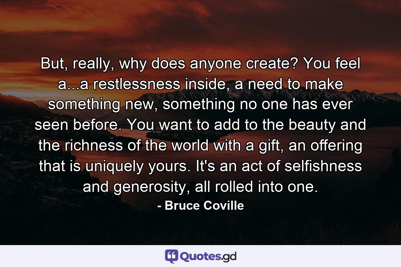 But, really, why does anyone create? You feel a...a restlessness inside, a need to make something new, something no one has ever seen before. You want to add to the beauty and the richness of the world with a gift, an offering that is uniquely yours. It's an act of selfishness and generosity, all rolled into one. - Quote by Bruce Coville