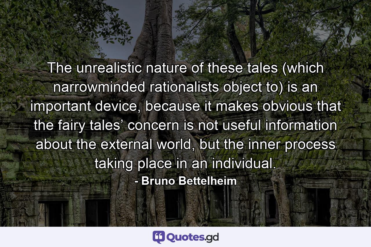 The unrealistic nature of these tales (which narrowminded rationalists object to) is an important device, because it makes obvious that the fairy tales’ concern is not useful information about the external world, but the inner process taking place in an individual. - Quote by Bruno Bettelheim