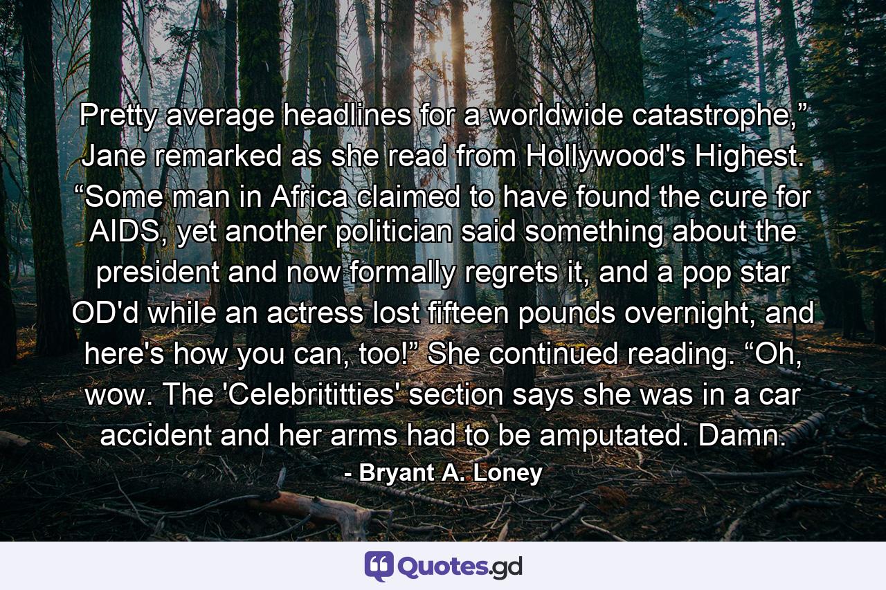 Pretty average headlines for a worldwide catastrophe,” Jane remarked as she read from Hollywood's Highest. “Some man in Africa claimed to have found the cure for AIDS, yet another politician said something about the president and now formally regrets it, and a pop star OD'd while an actress lost fifteen pounds overnight, and here's how you can, too!” She continued reading. “Oh, wow. The 'Celebrititties' section says she was in a car accident and her arms had to be amputated. Damn. - Quote by Bryant A. Loney