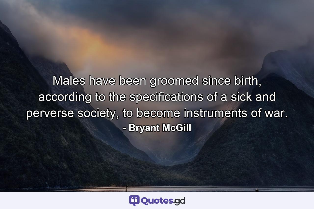 Males have been groomed since birth, according to the specifications of a sick and perverse society, to become instruments of war. - Quote by Bryant McGill