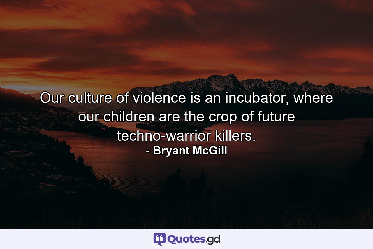 Our culture of violence is an incubator, where our children are the crop of future techno-warrior killers. - Quote by Bryant McGill