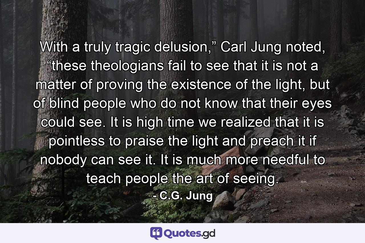 With a truly tragic delusion,” Carl Jung noted, “these theologians fail to see that it is not a matter of proving the existence of the light, but of blind people who do not know that their eyes could see. It is high time we realized that it is pointless to praise the light and preach it if nobody can see it. It is much more needful to teach people the art of seeing. - Quote by C.G. Jung