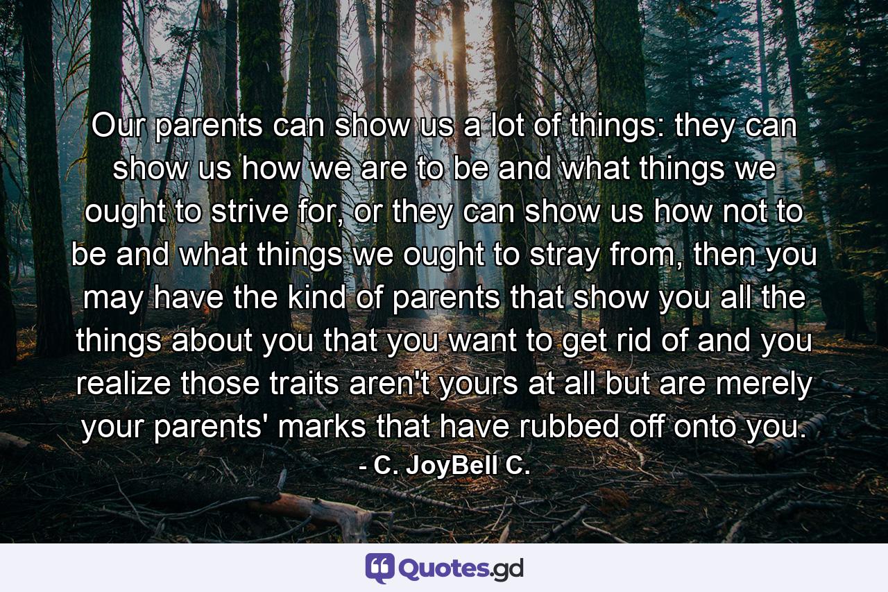 Our parents can show us a lot of things: they can show us how we are to be and what things we ought to strive for, or they can show us how not to be and what things we ought to stray from, then you may have the kind of parents that show you all the things about you that you want to get rid of and you realize those traits aren't yours at all but are merely your parents' marks that have rubbed off onto you. - Quote by C. JoyBell C.