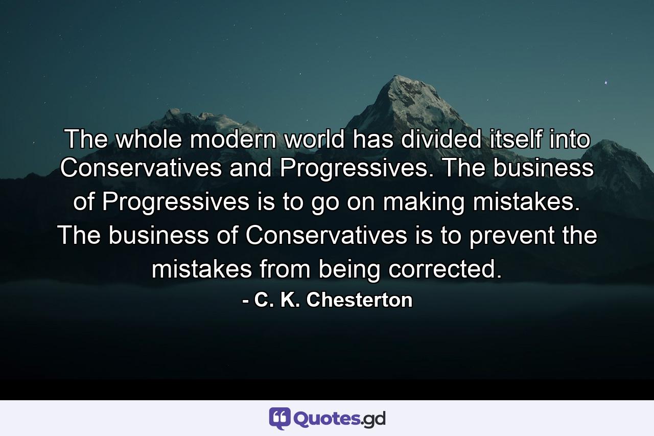 The whole modern world has divided itself into Conservatives and Progressives. The business of Progressives is to go on making mistakes. The business of Conservatives is to prevent the mistakes from being corrected. - Quote by C. K. Chesterton