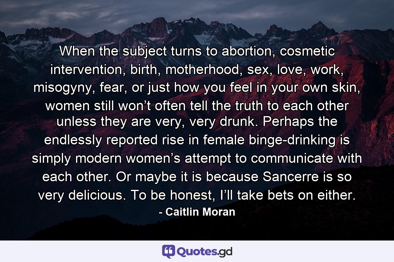 When the subject turns to abortion, cosmetic intervention, birth, motherhood, sex, love, work, misogyny, fear, or just how you feel in your own skin, women still won’t often tell the truth to each other unless they are very, very drunk. Perhaps the endlessly reported rise in female binge-drinking is simply modern women’s attempt to communicate with each other. Or maybe it is because Sancerre is so very delicious. To be honest, I’ll take bets on either. - Quote by Caitlin Moran