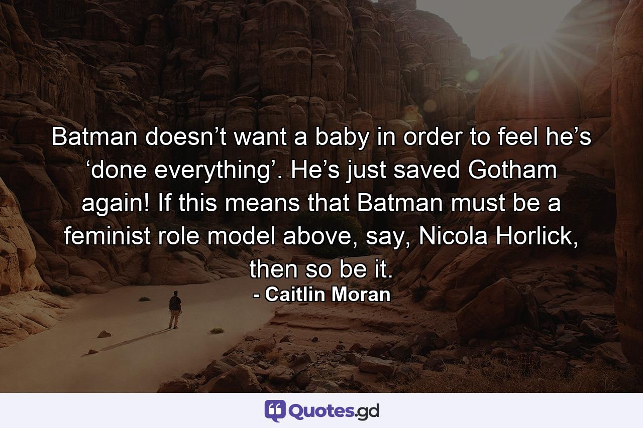 Batman doesn’t want a baby in order to feel he’s ‘done everything’. He’s just saved Gotham again! If this means that Batman must be a feminist role model above, say, Nicola Horlick, then so be it. - Quote by Caitlin Moran