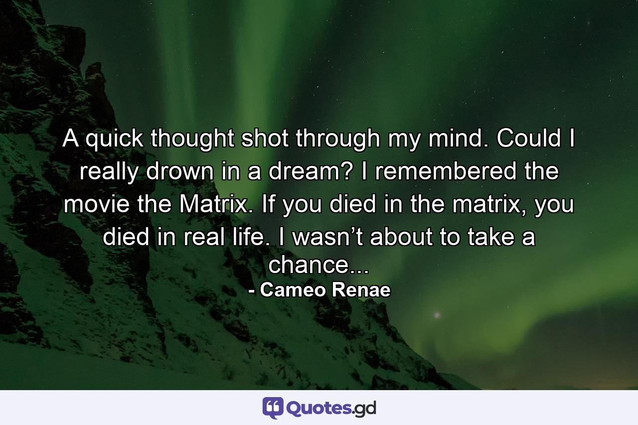 A quick thought shot through my mind. Could I really drown in a dream? I remembered the movie the Matrix. If you died in the matrix, you died in real life. I wasn’t about to take a chance... - Quote by Cameo Renae