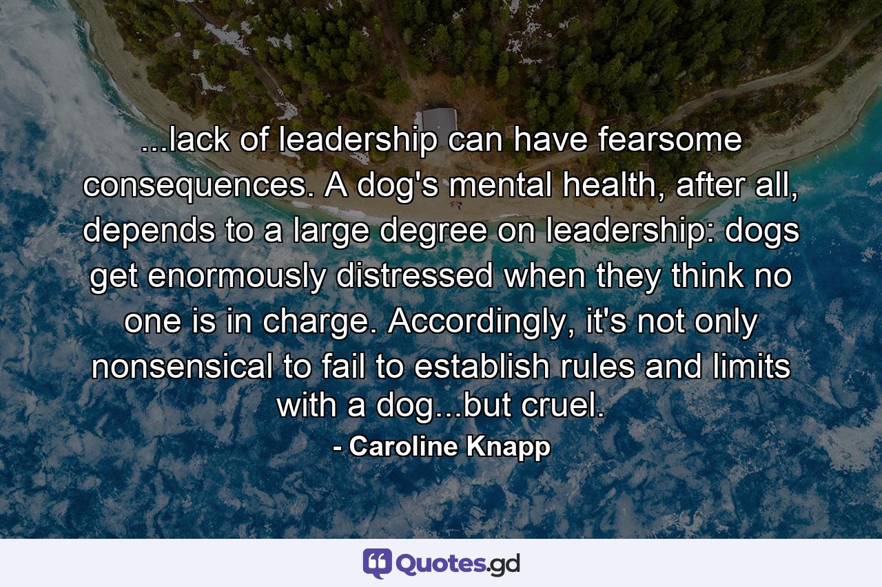 ...lack of leadership can have fearsome consequences. A dog's mental health, after all, depends to a large degree on leadership: dogs get enormously distressed when they think no one is in charge. Accordingly, it's not only nonsensical to fail to establish rules and limits with a dog...but cruel. - Quote by Caroline Knapp