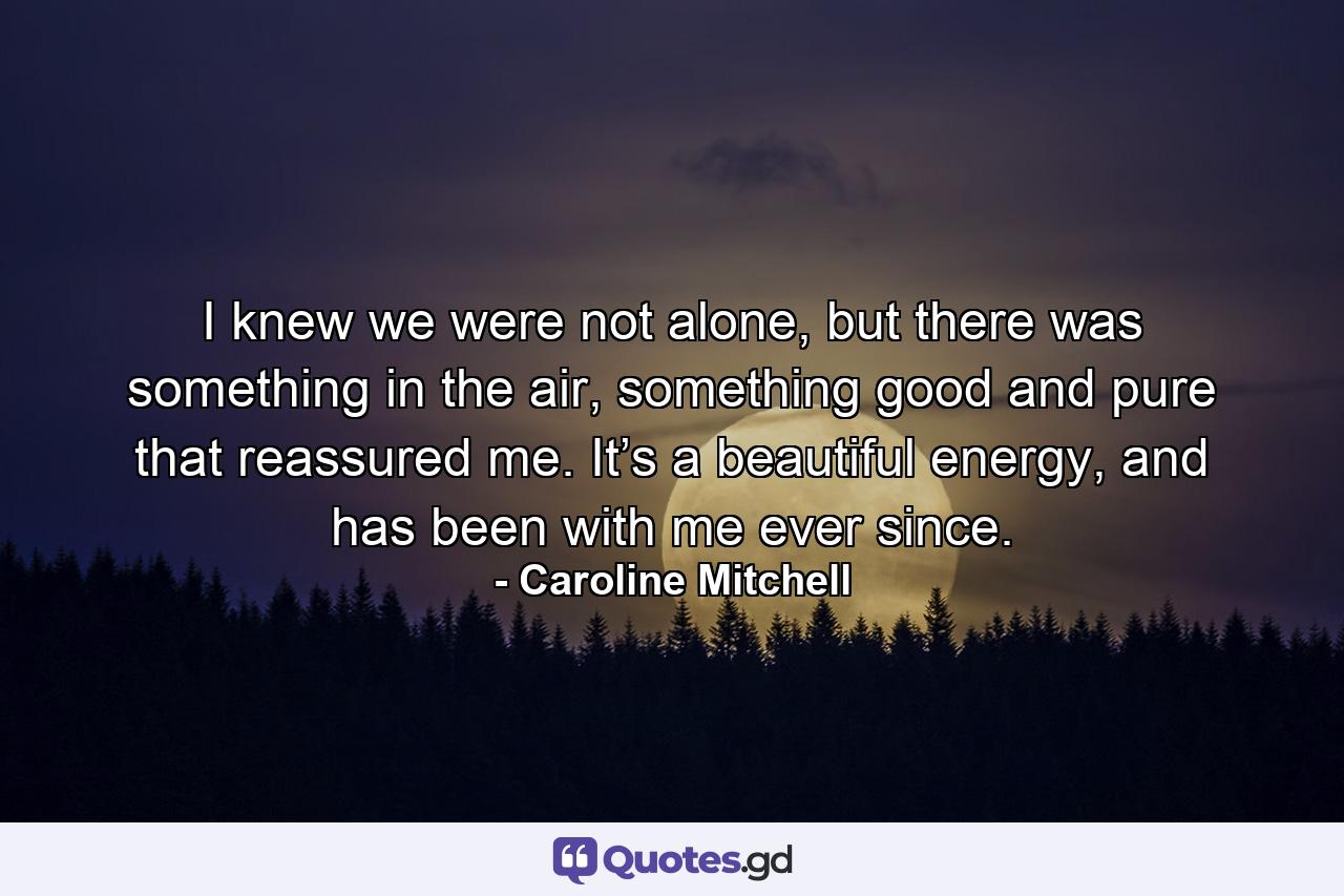 I knew we were not alone, but there was something in the air, something good and pure that reassured me. It’s a beautiful energy, and has been with me ever since. - Quote by Caroline Mitchell