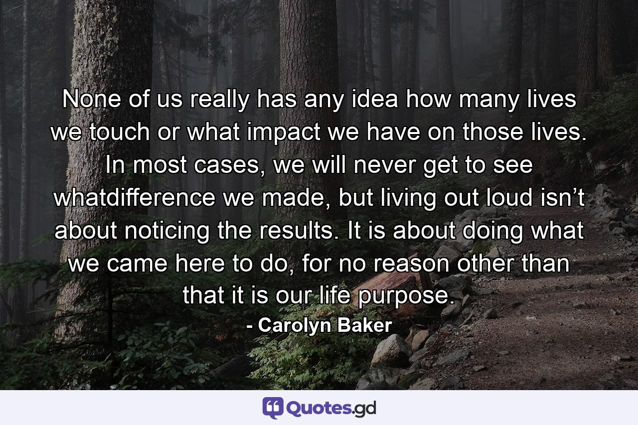 None of us really has any idea how many lives we touch or what impact we have on those lives. In most cases, we will never get to see whatdifference we made, but living out loud isn’t about noticing the results. It is about doing what we came here to do, for no reason other than that it is our life purpose. - Quote by Carolyn Baker