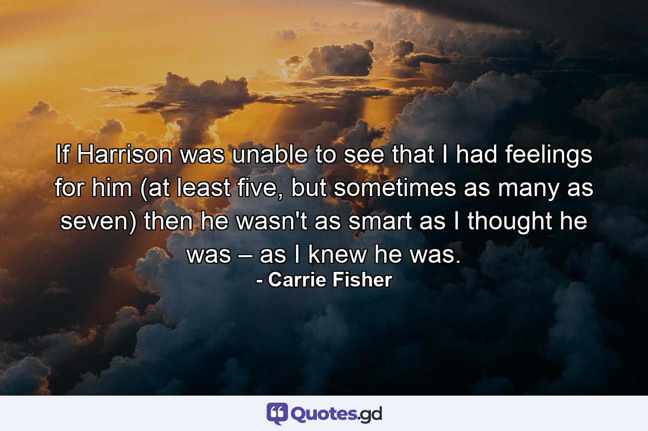 If Harrison was unable to see that I had feelings for him (at least five, but sometimes as many as seven) then he wasn't as smart as I thought he was – as I knew he was. - Quote by Carrie Fisher