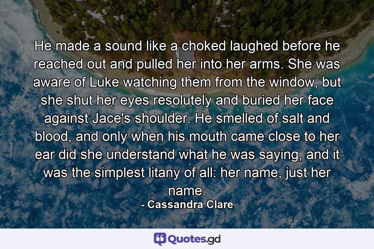 He made a sound like a choked laughed before he reached out and pulled her into her arms. She was aware of Luke watching them from the window, but she shut her eyes resolutely and buried her face against Jace's shoulder. He smelled of salt and blood, and only when his mouth came close to her ear did she understand what he was saying, and it was the simplest litany of all: her name, just her name. - Quote by Cassandra Clare