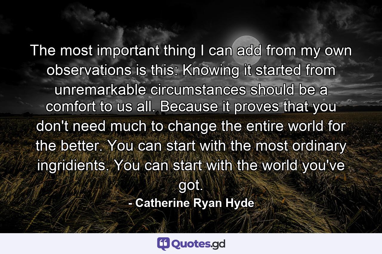 The most important thing I can add from my own observations is this: Knowing it started from unremarkable circumstances should be a comfort to us all. Because it proves that you don't need much to change the entire world for the better. You can start with the most ordinary ingridients. You can start with the world you've got. - Quote by Catherine Ryan Hyde