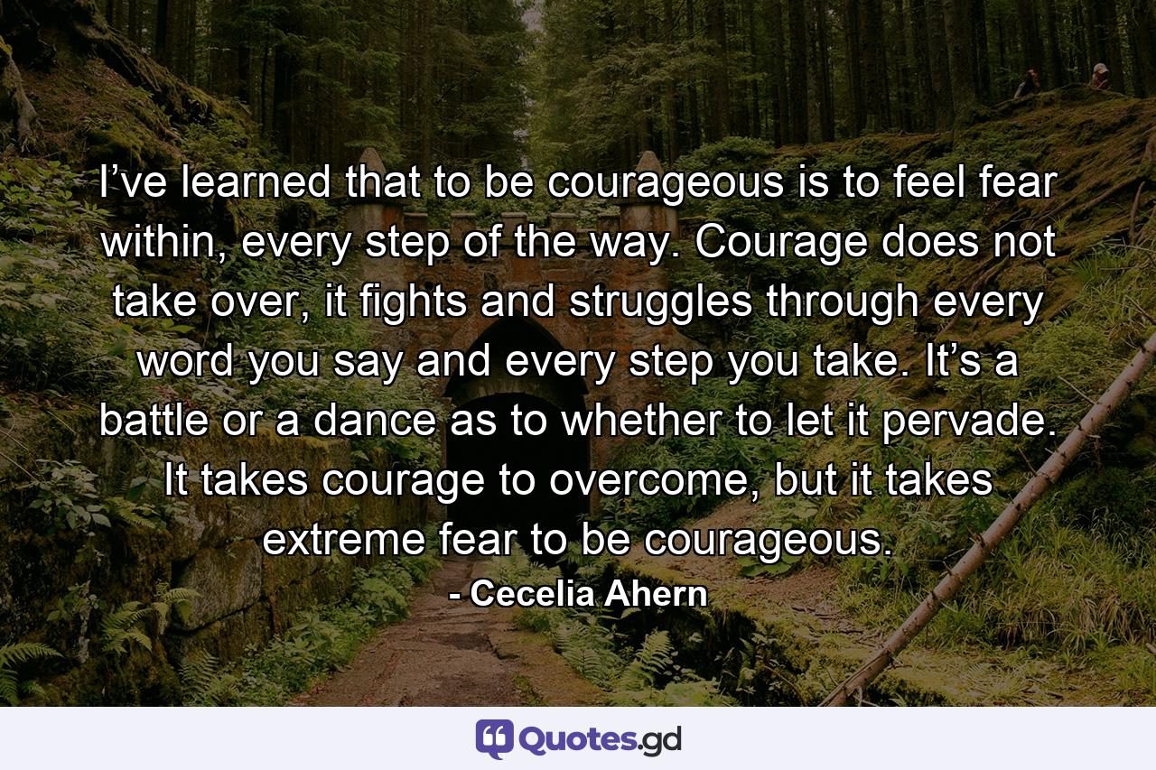 I’ve learned that to be courageous is to feel fear within, every step of the way. Courage does not take over, it fights and struggles through every word you say and every step you take. It’s a battle or a dance as to whether to let it pervade. It takes courage to overcome, but it takes extreme fear to be courageous. - Quote by Cecelia Ahern