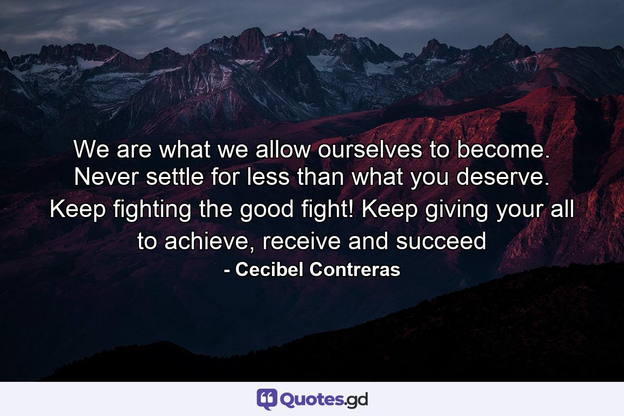 We are what we allow ourselves to become. Never settle for less than what you deserve. Keep fighting the good fight! Keep giving your all to achieve, receive and succeed - Quote by Cecibel Contreras