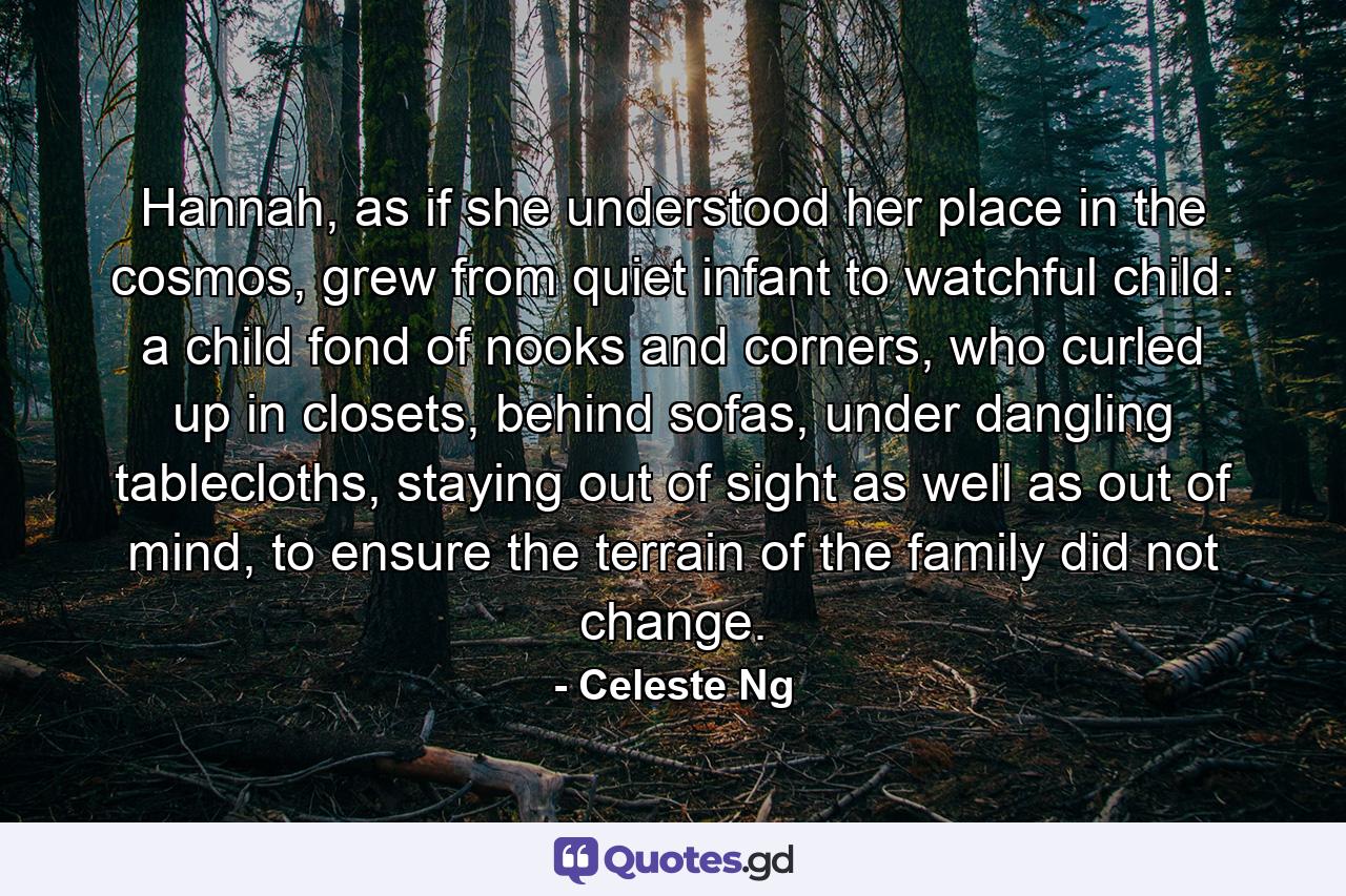 Hannah, as if she understood her place in the cosmos, grew from quiet infant to watchful child: a child fond of nooks and corners, who curled up in closets, behind sofas, under dangling tablecloths, staying out of sight as well as out of mind, to ensure the terrain of the family did not change. - Quote by Celeste Ng