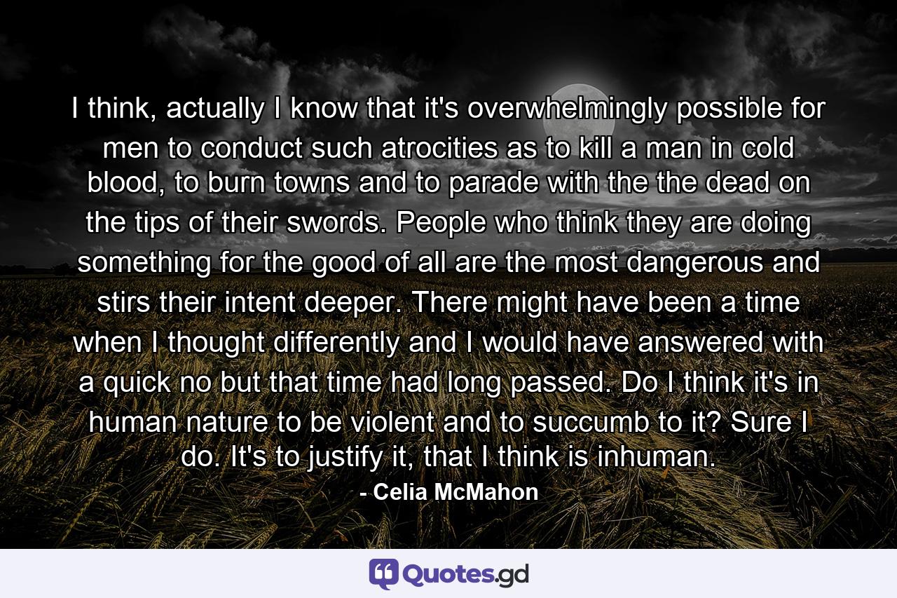 I think, actually I know that it's overwhelmingly possible for men to conduct such atrocities as to kill a man in cold blood, to burn towns and to parade with the the dead on the tips of their swords. People who think they are doing something for the good of all are the most dangerous and stirs their intent deeper. There might have been a time when I thought differently and I would have answered with a quick no but that time had long passed. Do I think it's in human nature to be violent and to succumb to it? Sure I do. It's to justify it, that I think is inhuman. - Quote by Celia McMahon