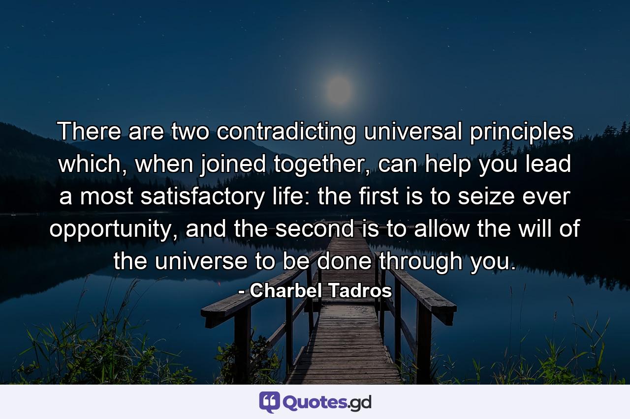 There are two contradicting universal principles which, when joined together, can help you lead a most satisfactory life: the first is to seize ever opportunity, and the second is to allow the will of the universe to be done through you. - Quote by Charbel Tadros