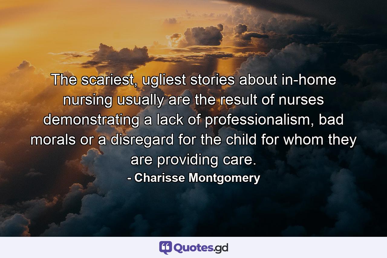 The scariest, ugliest stories about in-home nursing usually are the result of nurses demonstrating a lack of professionalism, bad morals or a disregard for the child for whom they are providing care. - Quote by Charisse Montgomery