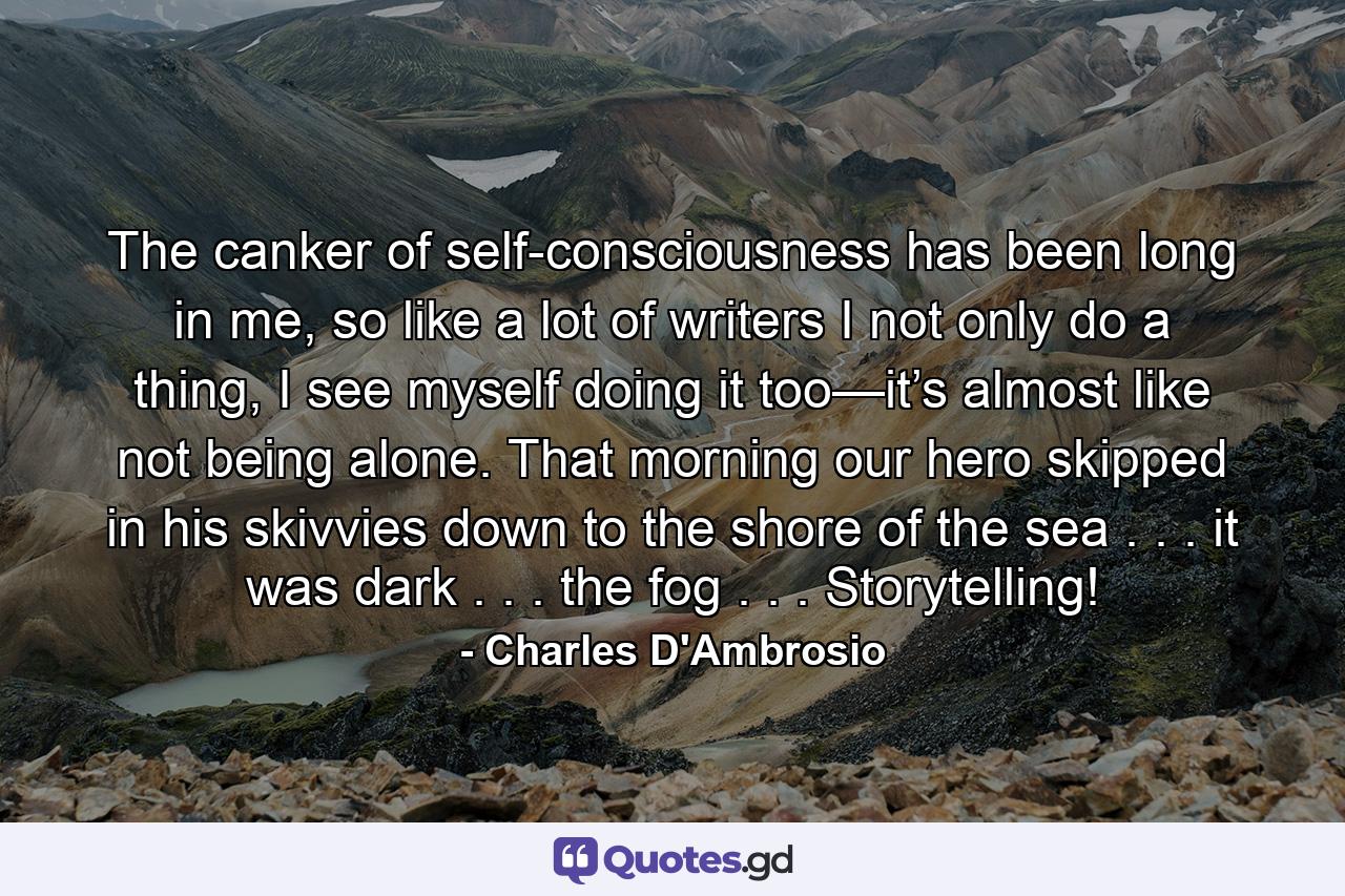 The canker of self-consciousness has been long in me, so like a lot of writers I not only do a thing, I see myself doing it too—it’s almost like not being alone. That morning our hero skipped in his skivvies down to the shore of the sea . . . it was dark . . . the fog . . . Storytelling! - Quote by Charles D'Ambrosio