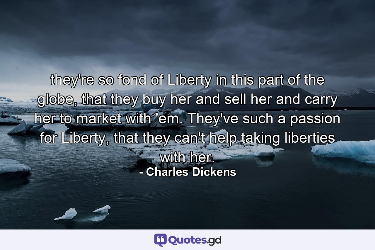 they're so fond of Liberty in this part of the globe, that they buy her and sell her and carry her to market with 'em. They've such a passion for Liberty, that they can't help taking liberties with her. - Quote by Charles Dickens