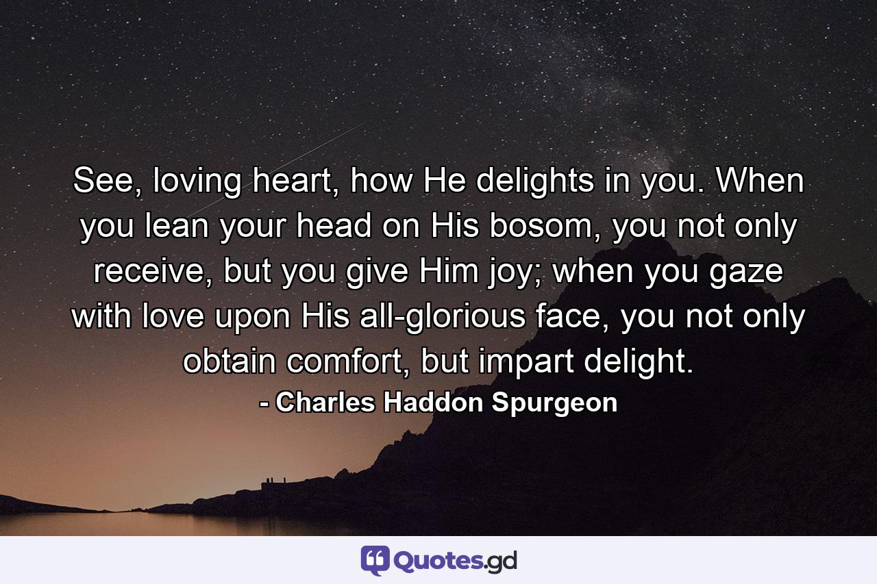 See, loving heart, how He delights in you. When you lean your head on His bosom, you not only receive, but you give Him joy; when you gaze with love upon His all-glorious face, you not only obtain comfort, but impart delight. - Quote by Charles Haddon Spurgeon