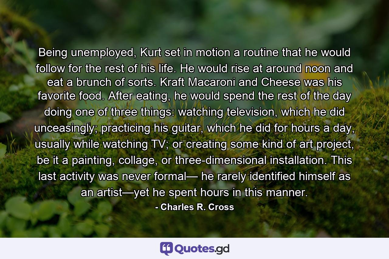 Being unemployed, Kurt set in motion a routine that he would follow for the rest of his life. He would rise at around noon and eat a brunch of sorts. Kraft Macaroni and Cheese was his favorite food. After eating, he would spend the rest of the day doing one of three things: watching television, which he did unceasingly; practicing his guitar, which he did for hours a day, usually while watching TV; or creating some kind of art project, be it a painting, collage, or three-dimensional installation. This last activity was never formal— he rarely identified himself as an artist—yet he spent hours in this manner. - Quote by Charles R. Cross