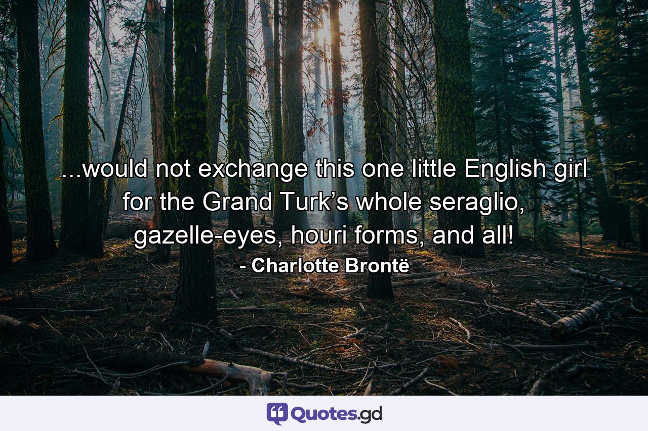 ...would not exchange this one little English girl for the Grand Turk’s whole seraglio, gazelle-eyes, houri forms, and all! - Quote by Charlotte Brontë