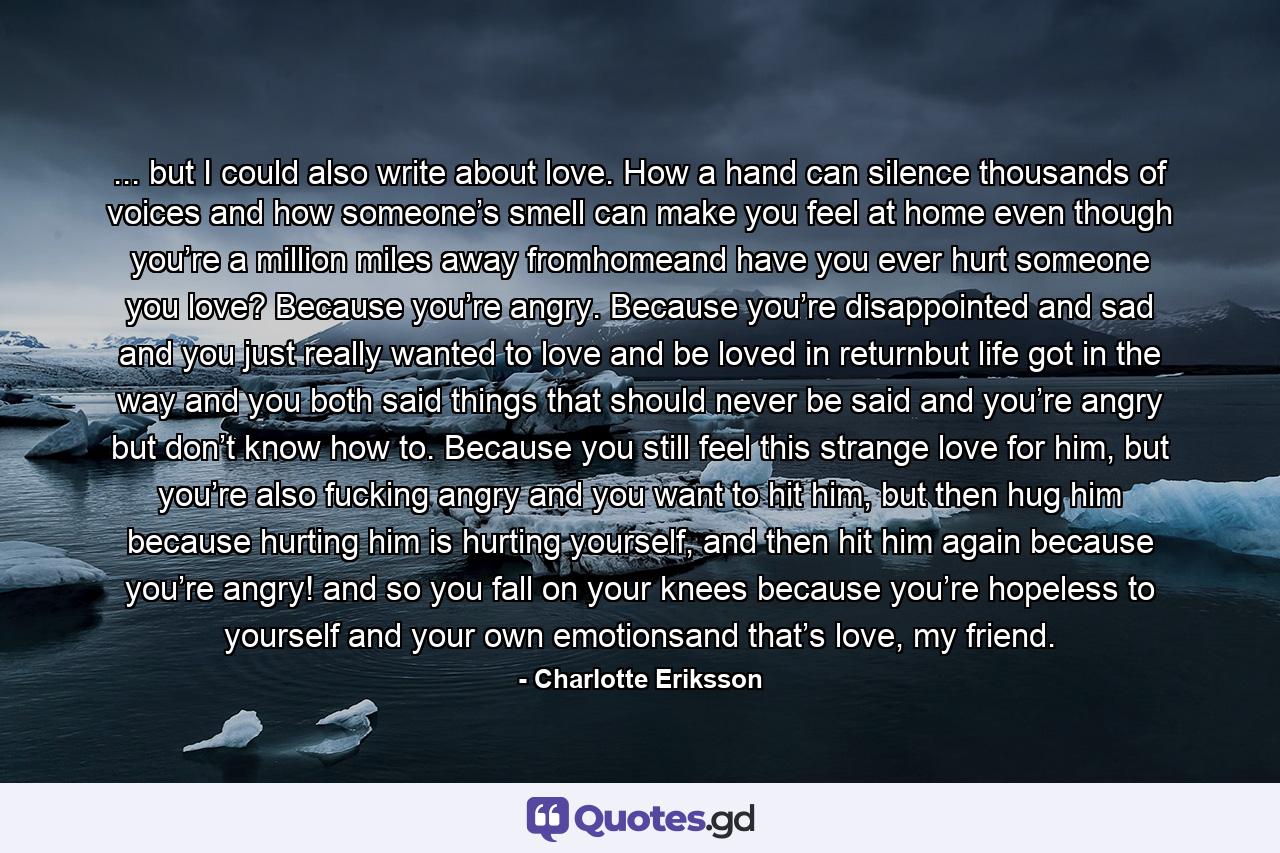 ... but I could also write about love. How a hand can silence thousands of voices and how someone’s smell can make you feel at home even though you’re a million miles away fromhomeand have you ever hurt someone you love? Because you’re angry. Because you’re disappointed and sad and you just really wanted to love and be loved in returnbut life got in the way and you both said things that should never be said and you’re angry but don’t know how to. Because you still feel this strange love for him, but you’re also fucking angry and you want to hit him, but then hug him because hurting him is hurting yourself, and then hit him again because you’re angry! and so you fall on your knees because you’re hopeless to yourself and your own emotionsand that’s love, my friend. - Quote by Charlotte Eriksson