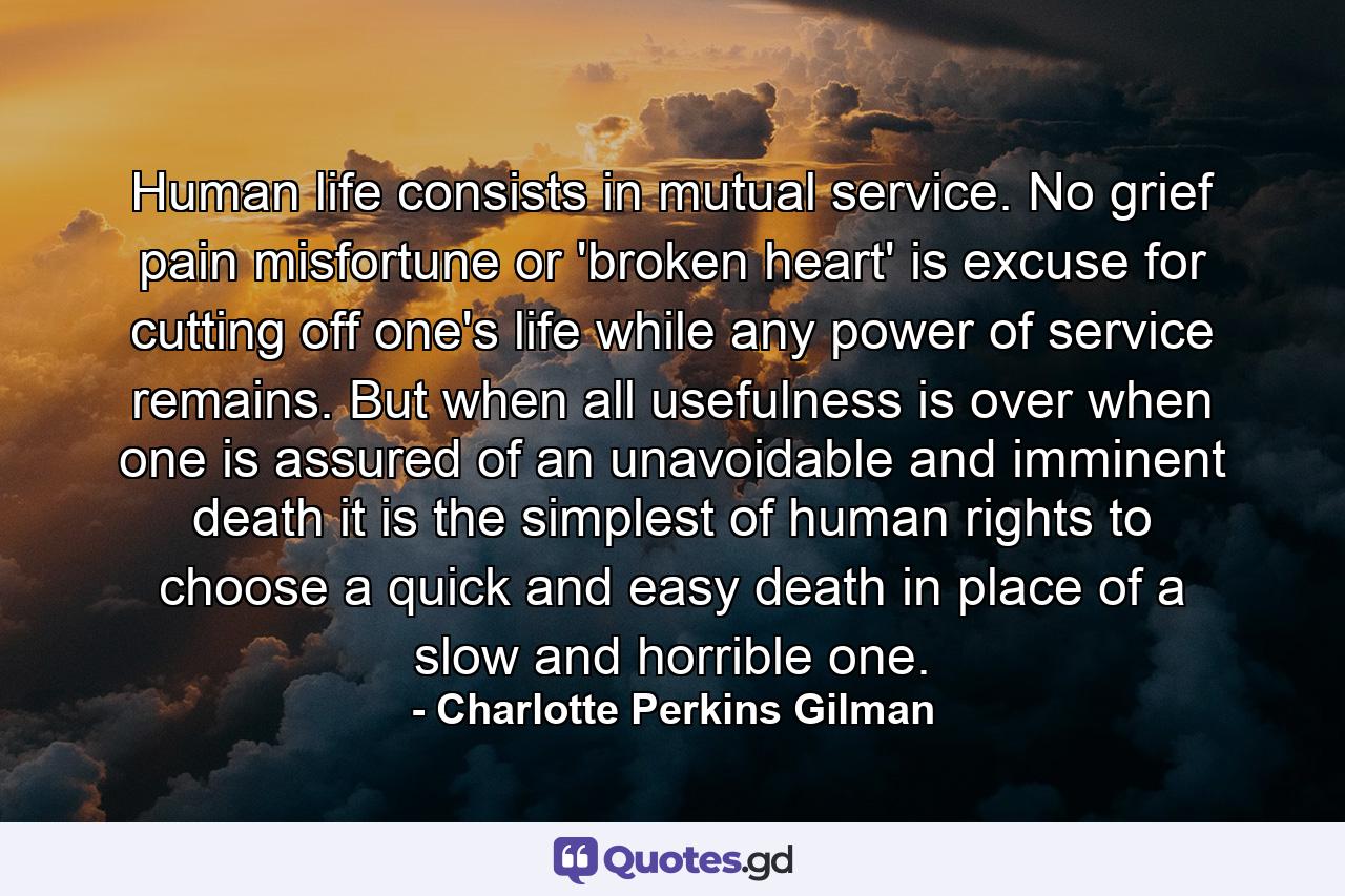 Human life consists in mutual service. No grief  pain  misfortune  or 'broken heart' is excuse for cutting off one's life while any power of service remains. But when all usefulness is over  when one is assured of an unavoidable and imminent death  it is the simplest of human rights to choose a quick and easy death in place of a slow and horrible one. - Quote by Charlotte Perkins Gilman