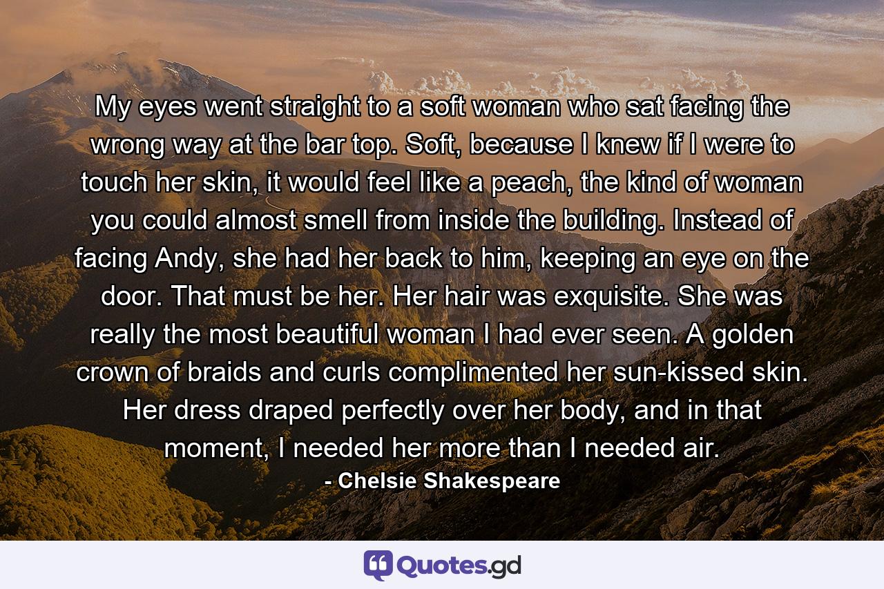 My eyes went straight to a soft woman who sat facing the wrong way at the bar top. Soft, because I knew if I were to touch her skin, it would feel like a peach, the kind of woman you could almost smell from inside the building. Instead of facing Andy, she had her back to him, keeping an eye on the door. That must be her. Her hair was exquisite. She was really the most beautiful woman I had ever seen. A golden crown of braids and curls complimented her sun-kissed skin. Her dress draped perfectly over her body, and in that moment, I needed her more than I needed air. - Quote by Chelsie Shakespeare