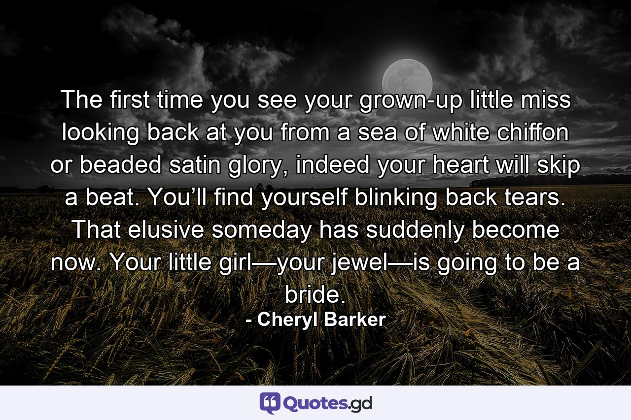 The first time you see your grown-up little miss looking back at you from a sea of white chiffon or beaded satin glory, indeed your heart will skip a beat. You’ll find yourself blinking back tears. That elusive someday has suddenly become now. Your little girl—your jewel—is going to be a bride. - Quote by Cheryl Barker