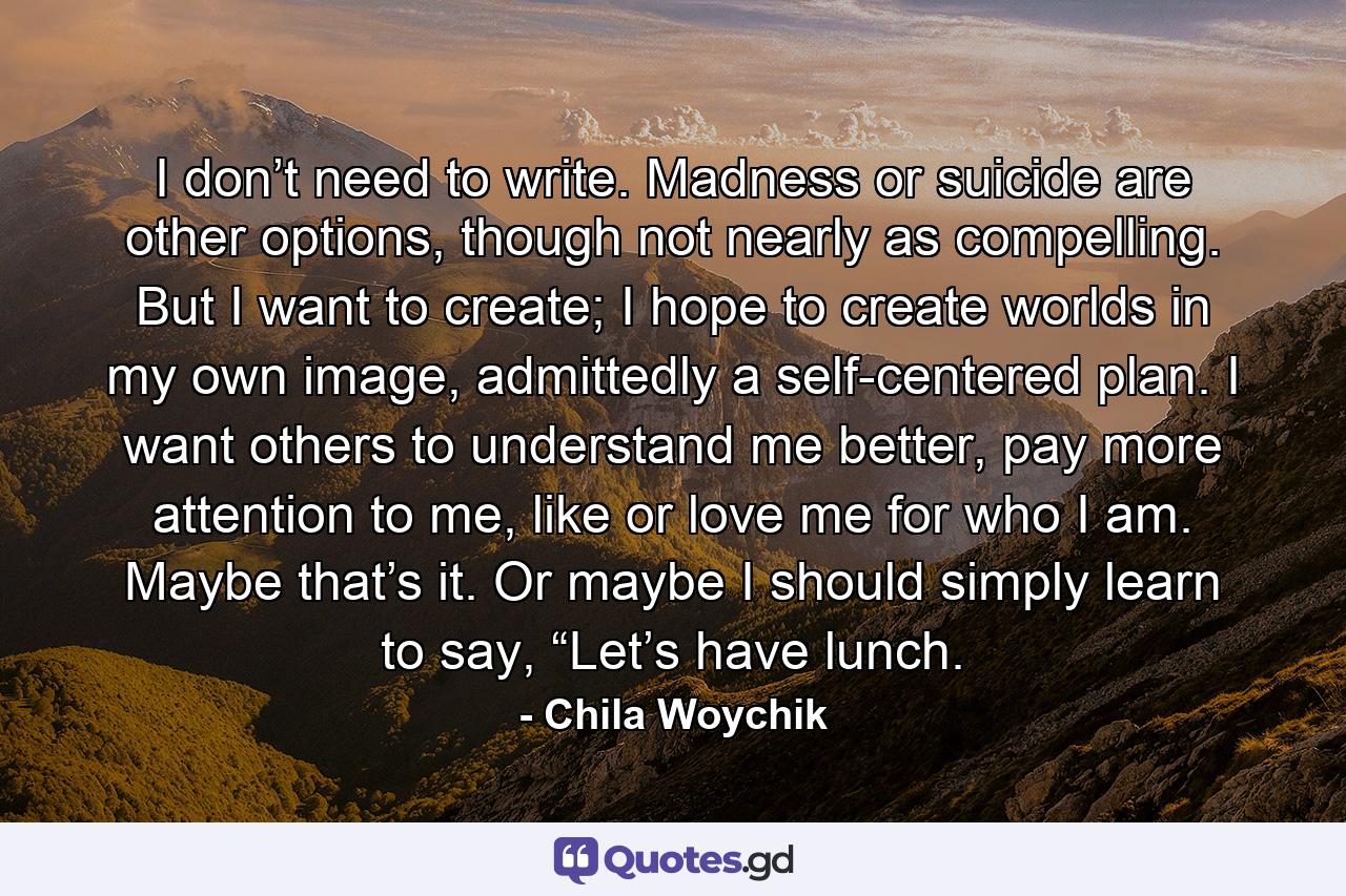 I don’t need to write. Madness or suicide are other options, though not nearly as compelling. But I want to create; I hope to create worlds in my own image, admittedly a self-centered plan. I want others to understand me better, pay more attention to me, like or love me for who I am. Maybe that’s it. Or maybe I should simply learn to say, “Let’s have lunch. - Quote by Chila Woychik