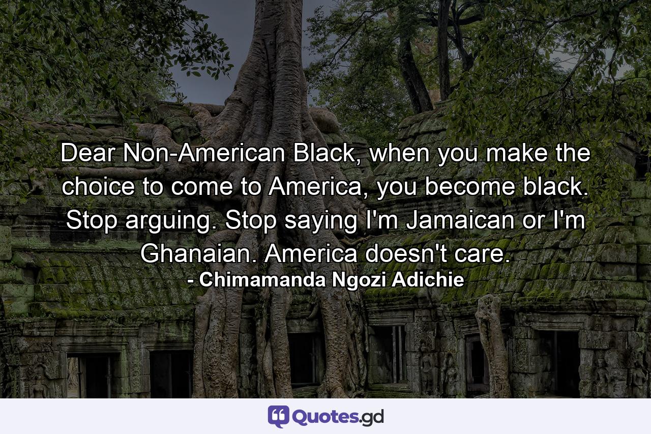 Dear Non-American Black, when you make the choice to come to America, you become black. Stop arguing. Stop saying I'm Jamaican or I'm Ghanaian. America doesn't care. - Quote by Chimamanda Ngozi Adichie